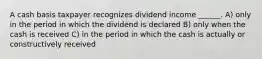 A cash basis taxpayer recognizes dividend income ______. A) only in the period in which the dividend is declared B) only when the cash is received C) in the period in which the cash is actually or constructively received