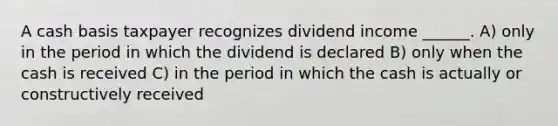 A cash basis taxpayer recognizes dividend income ______. A) only in the period in which the dividend is declared B) only when the cash is received C) in the period in which the cash is actually or constructively received