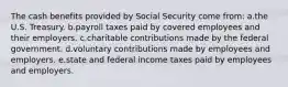 The cash benefits provided by Social Security come from: a.the U.S. Treasury. b.payroll taxes paid by covered employees and their employers. c.charitable contributions made by the federal government. d.voluntary contributions made by employees and employers. e.state and federal income taxes paid by employees and employers.