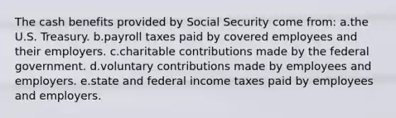 The cash benefits provided by Social Security come from: a.the U.S. Treasury. b.payroll taxes paid by covered employees and their employers. c.charitable contributions made by the federal government. d.voluntary contributions made by employees and employers. e.state and federal income taxes paid by employees and employers.