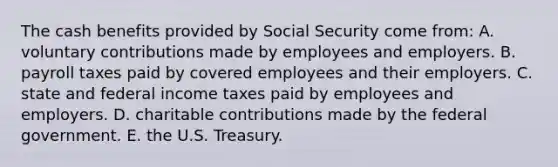 The cash benefits provided by Social Security come from: A. voluntary contributions made by employees and employers. B. payroll taxes paid by covered employees and their employers. C. state and federal income taxes paid by employees and employers. D. charitable contributions made by the federal government. E. the U.S. Treasury.