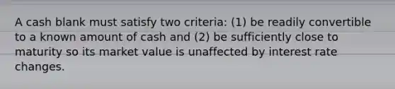 A cash blank must satisfy two criteria: (1) be readily convertible to a known amount of cash and (2) be sufficiently close to maturity so its market value is unaffected by interest rate changes.