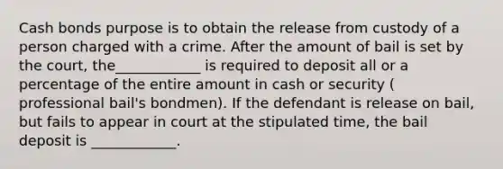 Cash bonds purpose is to obtain the release from custody of a person charged with a crime. After the amount of bail is set by the court, the____________ is required to deposit all or a percentage of the entire amount in cash or security ( professional bail's bondmen). If the defendant is release on bail, but fails to appear in court at the stipulated time, the bail deposit is ____________.