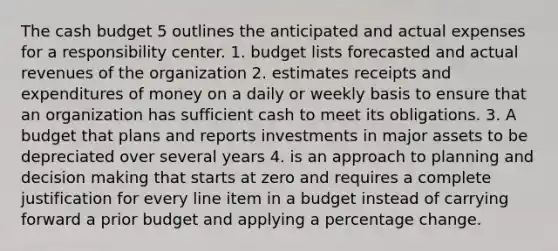 The cash budget 5 outlines the anticipated and actual expenses for a responsibility center. 1. budget lists forecasted and actual revenues of the organization 2. estimates receipts and expenditures of money on a daily or weekly basis to ensure that an organization has sufficient cash to meet its obligations. 3. A budget that plans and reports investments in major assets to be depreciated over several years 4. is an approach to planning and decision making that starts at zero and requires a complete justification for every line item in a budget instead of carrying forward a prior budget and applying a percentage change.