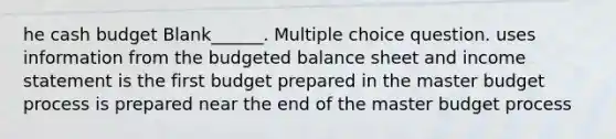 he cash budget Blank______. Multiple choice question. uses information from the budgeted balance sheet and income statement is the first budget prepared in the master budget process is prepared near the end of the master budget process