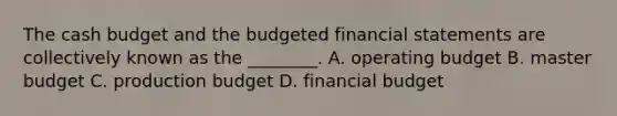 The cash budget and the budgeted financial statements are collectively known as the​ ________. A. operating budget B. master budget C. production budget D. financial budget