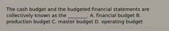 The cash budget and the budgeted financial statements are collectively known as the​ ________. A. financial budget B. production budget C. master budget D. operating budget