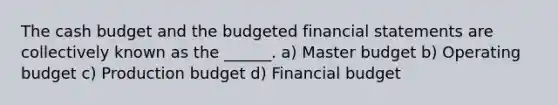 The <a href='https://www.questionai.com/knowledge/k5eyRVQLz3-cash-budget' class='anchor-knowledge'>cash budget</a> and the budgeted <a href='https://www.questionai.com/knowledge/kFBJaQCz4b-financial-statements' class='anchor-knowledge'>financial statements</a> are collectively known as the ______. a) Master budget b) Operating budget c) Production budget d) Financial budget