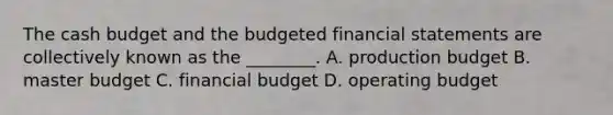 The cash budget and the budgeted financial statements are collectively known as the ________. A. production budget B. master budget C. financial budget D. operating budget