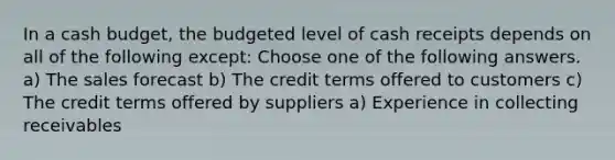 In a cash budget, the budgeted level of cash receipts depends on all of the following except: Choose one of the following answers. a) The sales forecast b) The credit terms offered to customers c) The credit terms offered by suppliers a) Experience in collecting receivables