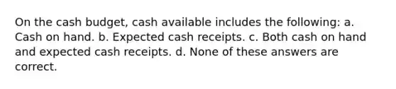 On the cash budget, cash available includes the following: a. Cash on hand. b. Expected cash receipts. c. Both cash on hand and expected cash receipts. d. None of these answers are correct.