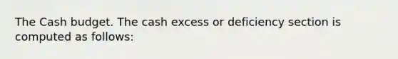 The Cash budget. The cash excess or deficiency section is computed as follows: