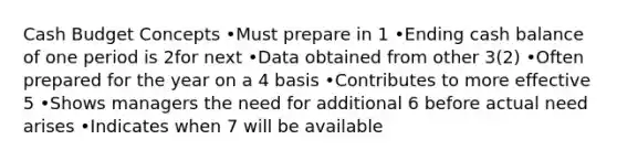 Cash Budget Concepts •Must prepare in 1 •Ending cash balance of one period is 2for next •Data obtained from other 3(2) •Often prepared for the year on a 4 basis •Contributes to more effective 5 •Shows managers the need for additional 6 before actual need arises •Indicates when 7 will be available