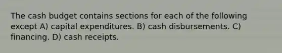 The cash budget contains sections for each of the following except A) capital expenditures. B) cash disbursements. C) financing. D) cash receipts.