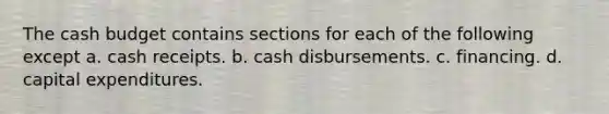 The <a href='https://www.questionai.com/knowledge/k5eyRVQLz3-cash-budget' class='anchor-knowledge'>cash budget</a> contains sections for each of the following except a. cash receipts. b. cash disbursements. c. financing. d. capital expenditures.