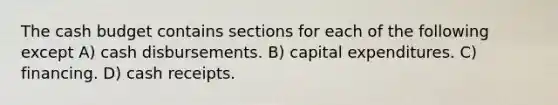 The <a href='https://www.questionai.com/knowledge/k5eyRVQLz3-cash-budget' class='anchor-knowledge'>cash budget</a> contains sections for each of the following except A) cash disbursements. B) capital expenditures. C) financing. D) cash receipts.