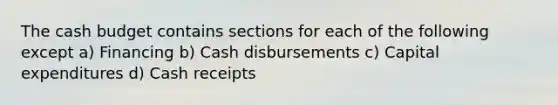 The cash budget contains sections for each of the following except a) Financing b) Cash disbursements c) Capital expenditures d) Cash receipts