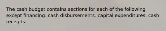 The cash budget contains sections for each of the following except financing. cash disbursements. capital expenditures. cash receipts.