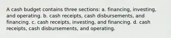 A cash budget contains three sections: a. financing, investing, and operating. b. cash receipts, cash disbursements, and financing. c. cash receipts, investing, and financing. d. cash receipts, cash disbursements, and operating.