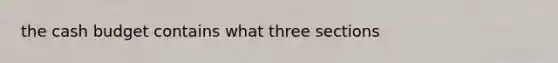 the cash budget contains what three sections