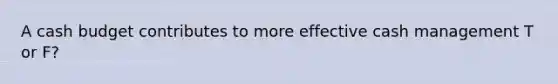 A cash budget contributes to more effective cash management T or F?