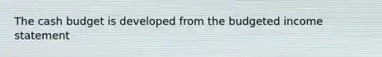 The <a href='https://www.questionai.com/knowledge/k5eyRVQLz3-cash-budget' class='anchor-knowledge'>cash budget</a> is developed from the budgeted <a href='https://www.questionai.com/knowledge/kCPMsnOwdm-income-statement' class='anchor-knowledge'>income statement</a>