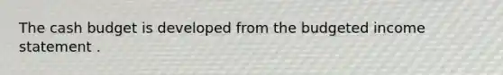 The cash budget is developed from the budgeted income statement .