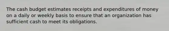 The cash budget estimates receipts and expenditures of money on a daily or weekly basis to ensure that an organization has sufficient cash to meet its obligations.