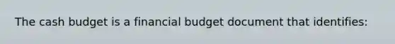 The cash budget is a financial budget document that identifies: