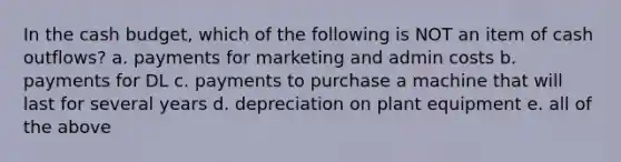 In the cash budget, which of the following is NOT an item of cash outflows? a. payments for marketing and admin costs b. payments for DL c. payments to purchase a machine that will last for several years d. depreciation on plant equipment e. all of the above