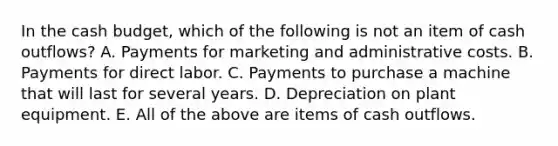 In the cash budget, which of the following is not an item of cash outflows? A. Payments for marketing and administrative costs. B. Payments for direct labor. C. Payments to purchase a machine that will last for several years. D. Depreciation on plant equipment. E. All of the above are items of cash outflows.