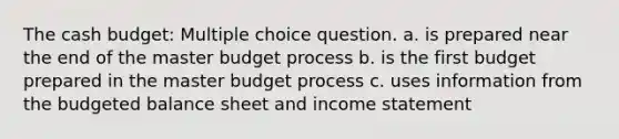 The cash budget: Multiple choice question. a. is prepared near the end of the master budget process b. is the first budget prepared in the master budget process c. uses information from the budgeted balance sheet and income statement