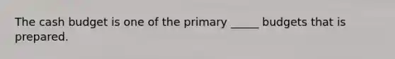 The cash budget is one of the primary _____ budgets that is prepared.