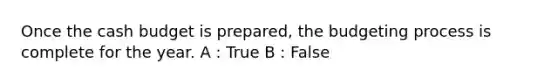 Once the cash budget is prepared, the budgeting process is complete for the year. A : True B : False