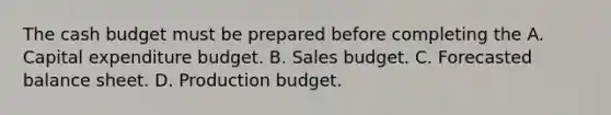 The cash budget must be prepared before completing the A. Capital expenditure budget. B. Sales budget. C. Forecasted balance sheet. D. Production budget.