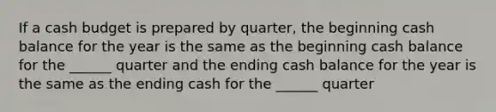 If a cash budget is prepared by quarter, the beginning cash balance for the year is the same as the beginning cash balance for the ______ quarter and the ending cash balance for the year is the same as the ending cash for the ______ quarter