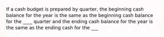 If a cash budget is prepared by quarter, the beginning cash balance for the year is the same as the beginning cash balance for the ____ quarter and the ending cash balance for the year is the same as the ending cash for the ___