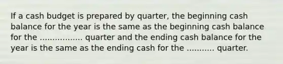 If a <a href='https://www.questionai.com/knowledge/k5eyRVQLz3-cash-budget' class='anchor-knowledge'>cash budget</a> is prepared by quarter, the beginning cash balance for the year is the same as the beginning cash balance for the ................. quarter and the ending cash balance for the year is the same as the ending cash for the ........... quarter.