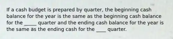 If a cash budget is prepared by quarter, the beginning cash balance for the year is the same as the beginning cash balance for the _____ quarter and the ending cash balance for the year is the same as the ending cash for the ____ quarter.