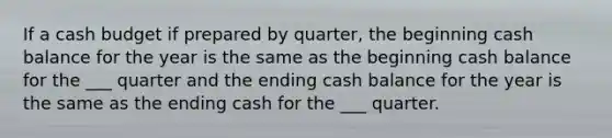 If a cash budget if prepared by quarter, the beginning cash balance for the year is the same as the beginning cash balance for the ___ quarter and the ending cash balance for the year is the same as the ending cash for the ___ quarter.