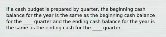 If a cash budget is prepared by quarter, the beginning cash balance for the year is the same as the beginning cash balance for the ____ quarter and the ending cash balance for the year is the same as the ending cash for the ____ quarter.