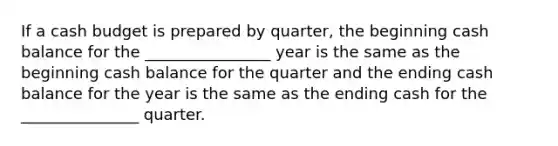 If a cash budget is prepared by quarter, the beginning cash balance for the ________________ year is the same as the beginning cash balance for the quarter and the ending cash balance for the year is the same as the ending cash for the _______________ quarter.