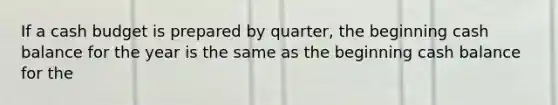 If a cash budget is prepared by quarter, the beginning cash balance for the year is the same as the beginning cash balance for the