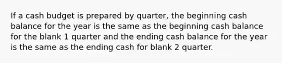 If a <a href='https://www.questionai.com/knowledge/k5eyRVQLz3-cash-budget' class='anchor-knowledge'>cash budget</a> is prepared by quarter, the beginning cash balance for the year is the same as the beginning cash balance for the blank 1 quarter and the ending cash balance for the year is the same as the ending cash for blank 2 quarter.