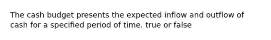 The cash budget presents the expected inflow and outflow of cash for a specified period of time. true or false