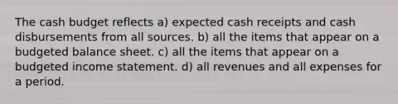 The cash budget reflects a) expected cash receipts and cash disbursements from all sources. b) all the items that appear on a budgeted balance sheet. c) all the items that appear on a budgeted income statement. d) all revenues and all expenses for a period.