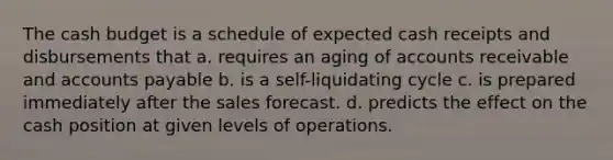 The cash budget is a schedule of expected cash receipts and disbursements that a. requires an aging of accounts receivable and accounts payable b. is a self-liquidating cycle c. is prepared immediately after the sales forecast. d. predicts the effect on the cash position at given levels of operations.