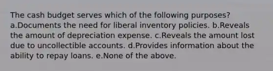 The cash budget serves which of the following purposes? a.Documents the need for liberal inventory policies. b.Reveals the amount of depreciation expense. c.Reveals the amount lost due to uncollectible accounts. d.Provides information about the ability to repay loans. e.None of the above.