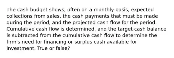 The cash budget shows, often on a monthly basis, expected collections from sales, the cash payments that must be made during the period, and the projected cash flow for the period. Cumulative cash flow is determined, and the target cash balance is subtracted from the cumulative cash flow to determine the firm's need for financing or surplus cash available for investment. True or false?