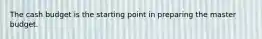 The cash budget is the starting point in preparing the master budget.